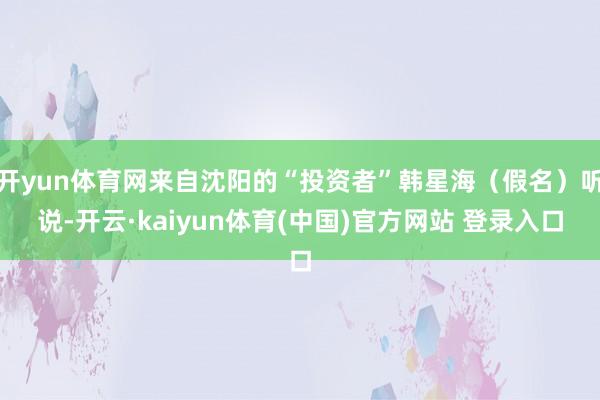 开yun体育网来自沈阳的“投资者”韩星海（假名）听说-开云·kaiyun体育(中国)官方网站 登录入口