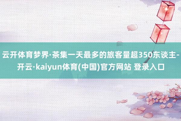 云开体育梦界·茶集一天最多的旅客量超350东谈主-开云·kaiyun体育(中国)官方网站 登录入口