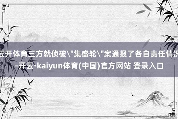 云开体育三方就侦破＂集盛轮＂案通报了各自责任情况-开云·kaiyun体育(中国)官方网站 登录入口