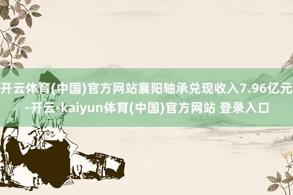 开云体育(中国)官方网站襄阳轴承兑现收入7.96亿元-开云·kaiyun体育(中国)官方网站 登录入口