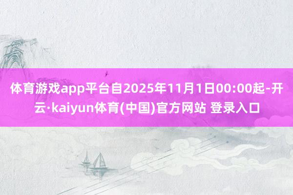 体育游戏app平台自2025年11月1日00:00起-开云·kaiyun体育(中国)官方网站 登录入口