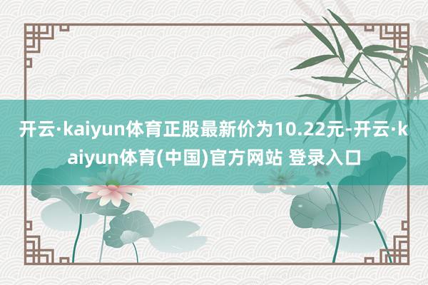 开云·kaiyun体育正股最新价为10.22元-开云·kaiyun体育(中国)官方网站 登录入口